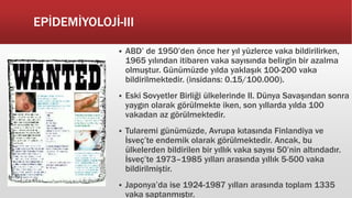 EPİDEMİYOLOJİ-III
 ABD’ de 1950’den önce her yıl yüzlerce vaka bildirilirken,
1965 yılından itibaren vaka sayısında belirgin bir azalma
olmuştur. Günümüzde yılda yaklaşık 100-200 vaka
bildirilmektedir. (insidans: 0.15/100.000).
 Eski Sovyetler Birliği ülkelerinde II. Dünya Savaşından sonra
yaygın olarak görülmekte iken, son yıllarda yılda 100
vakadan az görülmektedir.
 Tularemi günümüzde, Avrupa kıtasında Finlandiya ve
İsveç’te endemik olarak görülmektedir. Ancak, bu
ülkelerden bildirilen bir yıllık vaka sayısı 50’nin altındadır.
İsveç’te 1973–1985 yılları arasında yıllık 5-500 vaka
bildirilmiştir.
 Japonya’da ise 1924-1987 yılları arasında toplam 1335
vaka saptanmıştır.
 