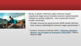  Savaş ve göçler nedeniyle uygun olmayan yaşam
koşullarına bağlı olarak dünyada tularemi epidemiyolojisi
belirgin bir şekilde değişmiş, vaka sayılarında önemli
artışlar izlenmiştir.
o Örneğin; Kosova’da savaş sonrası 2000 yılında 300’den
fazla vakanın bildirildiği iki tularemi salgını görülmüştür.*
* Croddy E, Krcalova S (October 2001). "Tularemia, Biological
Warfare, and the Battle for Stalingrad (1942-2000)". Military
Medicine 166
 
