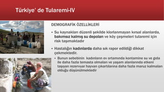 Türkiye’ de Tularemi-IV
DEMOGRAFİK ÖZELLİKLERİ
 Su kaynakları düzenli şekilde klorlanmayan kırsal alanlarda,
bakımsız kalmış su depoları ve köy çeşmeleri tularemi için
risk taşımaktadır
 Hastalığın kadınlarda daha sık rapor edildiği dikkat
çekmektedir.
 Bunun sebebinin kadınların ev ortamında kontamine su ve gıda
ile daha fazla temasta olmaları ve yaşam alanlarında etkeni
taşıyan rezervuar hayvan çıkartılarına daha fazla maruz kalmaları
olduğu düşünülmektedir
 