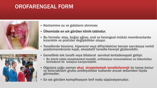 OROFARENGEAL FORM
 Kontamine su ve gıdaların alınması
 Ülkemizde en sık görülen klinik tablodur.
 Bu formda; ateş, boğaz ağrısı, oral ve farengeal müköz membranlarda
kızarıklık ve püstüler değişiklikler oluşur.
 Tonsillerde büyüme, hiperemi veya difteridekine benzer sarı-beyaz renkli
psödomembranla kaplı, eksüdatif tonsillo-farenjit gözlenebilir.
 Genellikle tek taraflı veya bilateral servikal lenfadenopati gelişir.
 Bu klinik tablo streptokokal tonsillit, enfeksiyoz mononükleoz ve tüberküloz
lenfadenit ile kolayca karıştırılabilir.
 Olgulara çoğu zaman akut streptokoksik tonsillofarenjit ön tanısı konur
ve beta-laktam grubu antibiyotikler kullanılır ancak tedaviden fayda
görmezler.
 En sık görülen komplikasyon lenf nodu süpürasyonudur.
 
