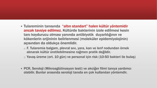  Tulareminin tanısında “altın standart” halen kültür yöntemidir
ancak tavsiye edilmez. Kültürde bakterinin izole edilmesi kesin
tanı koydurucu olması yanında antibiyotik duyarlılığının ve
kökenlerin orijininin belirlenmesi (moleküler epidemiyolojinin)
açısından da oldukça önemlidir.
o F. Tularemia balgam, plevral sıvı, yara, kan ve lenf nodundan örnek
alınarak kültür üretilebilmesine rağmen pratik değildir.
o Yavaş üreme (ort. 10 gün) ve personal için risk (10-50 bakteri ile bulaş)
 PCR, Seroloji (Mikroaglütinasyon testi) ve akciğer filmi tanıya yardımcı
olabilir. Bunlar arasında seroloji tanıda en çok kullanılan yöntemdir.
 