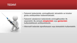 TEDAVİ
 Tularemi tedavisinde, aminoglikozid, tetrasiklin ve kinolon
grubu antibiyotikler kullanılmaktadır.
 Tularemi vakalarının tedavisinde aminoglikozidler ilk
seçenektir. Bu amaçla streptomisin veya gentamisin
kullanılabilecek antibiyotiklerdir.
 Alternatif tedavide siprofloksasin veya doksisiklin kullanılabilir.
 