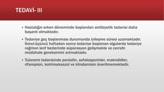 TEDAVİ- III
 Hastalığın erken döneminde başlanılan antibiyotik tedavisi daha
başarılı olmaktadır.
 Tedaviye geç başlanması durumunda iyileşme süresi uzamaktadır.
İkinci-üçüncü haftadan sonra tedaviye başlanan olgularda tedaviye
rağmen lenf bezlerinde süpürasyon gelişmekte ve cerrahi
müdahale gereksinimi artmaktadır.
 Tularemi tedavisinde penisilin, sefalosporinler, makrolidler,
rifampisin, kotrimaksazol ve klindamisin önerilmemektedir.
 