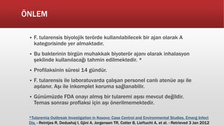 ÖNLEM
 F. tularensis biyolojik terörde kullanılabilecek bir ajan olarak A
kategorisinde yer almaktadır.
 Bu bakterinin birgün muhakkak biyoterör ajanı olarak inhalasyon
şeklinde kullanılacağı tahmin edilmektedir. *
 Profilaksinin süresi 14 gündür.
 F. tularensis ile laboratuvarda çalışan personel canlı atenüe aşı ile
aşılanır. Aşı ile inkomplet koruma sağlanabilir.
 Günümüzde FDA onayı almış bir tularemi aşısı mevcut değildir.
Temas sonrası proflaksi için aşı önerilmemektedir.
*Tularemia Outbreak Investigation in Kosovo: Case Control and Environmental Studies. Emerg Infect
Dis. - Reintjes R, Dedushaj I, Gjini A, Jorgensen TR, Cotter B, Lieftucht A, et al. - Retrieved 3 Jan 2012
 