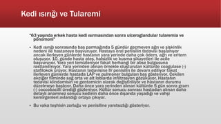 Kedi ısırığı ve Tularemi
“63 yaşında erkek hasta kedi ısırmasından sonra ulceroglandular tularemia ve
pönomoni”
 Kedi ısırığı sonrasında baş parmağında 5 gündür geçmeyen ağrı ve şişkinlik
nedeni ile hastaneye başvuruyor. Hastaya oral penisilin tedavisi başlanıyor
ancak ilerleyen günlerde hastanın yara yerinde daha çok ödem, ağrı ve eritem
oluşuyor. 10. günde hasta ateş, halsizlik ve kusma şikayetleri ile acile
başvuruyor. Yara yeri temizleniyor fakat herhangi bir abse bulgusuna
rastlanılmıyor. Yara yerinden alınan örnekle oluşturulan kültürde coagulase (-)
stafilokok ürüyor. Hastanın tedavisine IV penisilin ile devam ediliyor fakat
ilerleyen günlerde hastada LAP ve pulmoner bulguları baş gösteriyor. Çekilen
akciğer filminde sağ orta ve alt loblarda infiltrasyon gözüküyor. Hastanın
tedavisi klindamisin ve gentamicin olarak değiştiriliyor ve hastanın durumu
düzelmeye başlıyor. Daha önce yara yerinden alınan kültürde 5 gün sonra gram
(-) coccobacilli ürediği gözleniyor. Kültür sonucu sonrası hastadan alınan daha
detaylı anamnez sonucu kedinin daha önce dışarıda yaşadığı ve vahşi
kemirgenleri avlandığı ortaya çıkıyor.
 Bu vaka teşhisin zorluğu ve penisiline yanıtsızlığı gösteriyor.
 