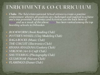  Clubs- The Tula’s International School strives to create a positive
environment wherein all students are challenged and inspired to achieve
one’s true potential. Academics and Activities are the back bone of
Tula’s and as a result of the above Tula’s has been ranked among the top
boarding schools in Dehradun.
 BOOKWORM (Book Reading Club)
 POTTER’S WHEEL (Clay Modeling Club)
 RAGA ROCKS (Music Club)
 THE CIRCUIT (Electronics Club)
 KHANA KHAZANA (Cookery Club)
 VIBGYOR (Art & Craft Club)
 SHUTTERBUG (Photography Club)
 GULMOHAR (Nature Club)
 FLAMINGO (Dance Club)
 
