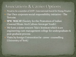  Proud to be a member of IAYP ( International Award for Young People)
 Our Own corporate social responsibility initiative – The
Tortoise.
 SPIC MACAY (Society for the Promotion of Indian
Classical Music And Culture Amongst Youth)
 We have a sister concern Tula’s Institute which is an
engineering cum management college for undergraduate &
post graduate process.
 Visits by foreign Universities for career counselling
(University of York)
 