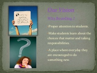 Our Vision
Why Boarding ?
•Proper attention to students.
•Make students learn about the
choices that matter and taking
responsibilities.
•A place where everyday they
are encouraged to do
something new.
 