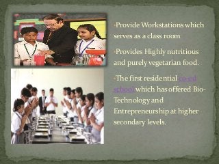 •Provide Workstations which
serves as a class room
•Provides Highly nutritious
and purely vegetarian food.
•The first residential co-ed
school which has offered Bio-
Technology and
Entrepreneurship at higher
secondary levels.
 