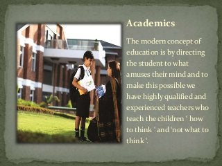 Academics
The modern concept of
education is by directing
the student to what
amuses their mind and to
make this possible we
have highly qualified and
experienced teachers who
teach the children ‘ how
to think ‘ and ‘not what to
think ‘.
 