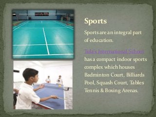 Sports
Sports are an integral part
of education.
Tula’s International School
has a compact indoor sports
complex which houses
Badminton Court, Billiards
Pool, Squash Court, Tables
Tennis & Boxing Arenas.
 