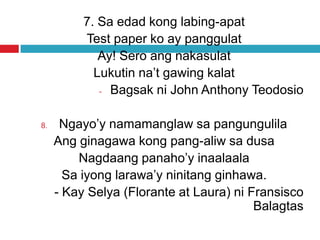7. Sa edad kong labing-apat
Test paper ko ay panggulat
Ay! Sero ang nakasulat
Lukutin na’t gawing kalat
- Bagsak ni John Anthony Teodosio
8. Ngayo’y namamanglaw sa pangungulila
Ang ginagawa kong pang-aliw sa dusa
Nagdaang panaho’y inaalaala
Sa iyong larawa’y ninitang ginhawa.
- Kay Selya (Florante at Laura) ni Fransisco
Balagtas
 