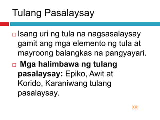 Tulang Pasalaysay
 Isang uri ng tula na nagsasalaysay
gamit ang mga elemento ng tula at
mayroong balangkas na pangyayari.
 Mga halimbawa ng tulang
pasalaysay: Epiko, Awit at
Korido, Karaniwang tulang
pasalaysay.
XXI
 