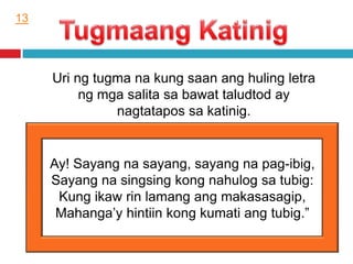 Uri ng tugma na kung saan ang huling letra
ng mga salita sa bawat taludtod ay
nagtatapos sa katinig.
Ay! Sayang na sayang, sayang na pag-ibig,
Sayang na singsing kong nahulog sa tubig:
Kung ikaw rin lamang ang makasasagip,
Mahanga’y hintiin kong kumati ang tubig.”
13
 
