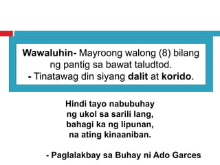 Wawaluhin- Mayroong walong (8) bilang
ng pantig sa bawat taludtod.
- Tinatawag din siyang dalit at korido.
Hindi tayo nabubuhay
ng ukol sa sarili lang,
bahagi ka ng lipunan,
na ating kinaaniban.
- Paglalakbay sa Buhay ni Ado Garces
 