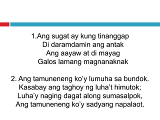 1.Ang sugat ay kung tinanggap
Di daramdamin ang antak
Ang aayaw at di mayag
Galos lamang magnanaknak
2. Ang tamuneneng ko’y lumuha sa bundok.
Kasabay ang taghoy ng luha’t himutok;
Luha’y naging dagat along sumasalpok,
Ang tamuneneng ko’y sadyang napalaot.
 