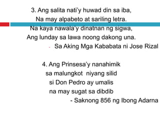 3. Ang salita nati’y huwad din sa iba,
Na may alpabeto at sariling letra.
Na kaya nawala’y dinatnan ng sigwa,
Ang lunday sa lawa noong dakong una.
- Sa Aking Mga Kababata ni Jose Rizal
4. Ang Prinsesa’y nanahimik
sa malungkot niyang silid
si Don Pedro ay umalis
na may sugat sa dibdib
- Saknong 856 ng Ibong Adarna
 