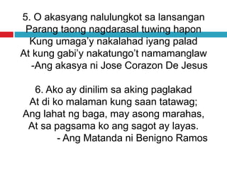 5. O akasyang nalulungkot sa lansangan
Parang taong nagdarasal tuwing hapon
Kung umaga’y nakalahad iyang palad
At kung gabi’y nakatungo’t namamanglaw
-Ang akasya ni Jose Corazon De Jesus
6. Ako ay dinilim sa aking paglakad
At di ko malaman kung saan tatawag;
Ang lahat ng baga, may asong marahas,
At sa pagsama ko ang sagot ay layas.
- Ang Matanda ni Benigno Ramos
 