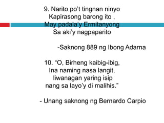 9. Narito po’t tingnan ninyo
Kapirasong barong ito ,
May padala’y Ermitanyong
Sa aki’y nagpaparito
-Saknong 889 ng Ibong Adarna
10. “O, Birheng kaibig-ibig,
Ina naming nasa langit,
liwanagan yaring isip
nang sa layo’y di malihis.”
- Unang saknong ng Bernardo Carpio
 