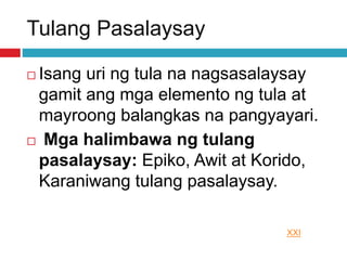 Tulang Pasalaysay
 Isang uri ng tula na nagsasalaysay
gamit ang mga elemento ng tula at
mayroong balangkas na pangyayari.
 Mga halimbawa ng tulang
pasalaysay: Epiko, Awit at Korido,
Karaniwang tulang pasalaysay.
XXI
 