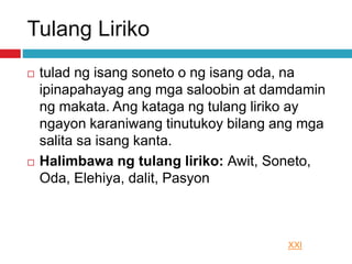 Tulang Liriko
 tulad ng isang soneto o ng isang oda, na
ipinapahayag ang mga saloobin at damdamin
ng makata. Ang kataga ng tulang liriko ay
ngayon karaniwang tinutukoy bilang ang mga
salita sa isang kanta.
 Halimbawa ng tulang liriko: Awit, Soneto,
Oda, Elehiya, dalit, Pasyon
XXI
 