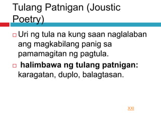 Tulang Patnigan (Joustic
Poetry)
 Uri ng tula na kung saan naglalaban
ang magkabilang panig sa
pamamagitan ng pagtula.
 halimbawa ng tulang patnigan:
karagatan, duplo, balagtasan.
XXI
 