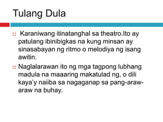Tulang Dula
 Karaniwang itinatanghal sa theatro.Ito ay
patulang ibinibigkas na kung minsan ay
sinasabayan ng ritmo o melodiya ng isang
awitin.
 Naglalarawan ito ng mga tagpong lubhang
madula na maaaring makatulad ng, o dili
kaya’y naiiba sa nagaganap sa pang-araw-
araw na buhay.
 
