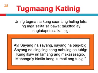Uri ng tugma na kung saan ang huling letra
ng mga salita sa bawat taludtod ay
nagtatapos sa katinig.
Ay! Sayang na sayang, sayang na pag-ibig,
Sayang na singsing kong nahulog sa tubig:
Kung ikaw rin lamang ang makasasagip,
Mahanga’y hintiin kong kumati ang tubig.”
13
 