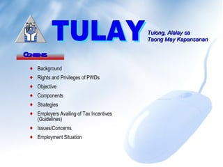 Tulong, Alalay sa
                                          Taong May Kapansanan

Cont s
   ent
 ♦ Background
 ♦ Rights and Privileges of PWDs
 ♦ Objective
 ♦ Components
 ♦ Strategies
 ♦ Employers Availing of Tax Incentives
   (Guidelines)
 ♦ Issues/Concerns
 ♦ Employment Situation
 