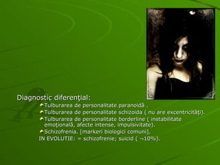Diagnostic diferenţial: Tulburarea de personalitate paranoidă . Tulburarea de personalitate schizoida ( nu are excentricităţi). Tulburarea de personalitate borderline ( instabilitate emoţională, afecte intense, impulsivitate). Schizofrenia. [markeri biologici comuni]. IN EVOLUTIE: = schizofrenie; suicid ( ¬10%). 