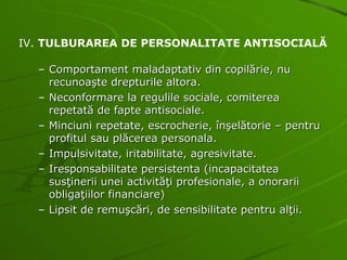 Comportament maladaptativ din copilărie, nu recunoaşte drepturile altora. Neconformare la regulile sociale, comiterea repetată de fapte antisociale. Minciuni repetate, escrocherie, înşelătorie – pentru profitul sau plăcerea personala. Impulsivitate, iritabilitate, agresivitate. Iresponsabilitate persistenta (incapacitatea susţinerii unei activităţi profesionale, a onorarii obligaţiilor financiare) Lipsit de remuşcări, de sensibilitate pentru alţii. IV.  TULBURAREA DE PERSONALITATE ANTISOCIALĂ 