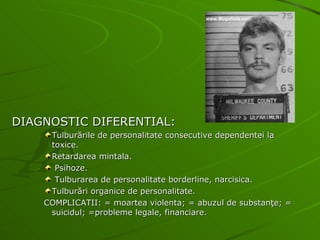 DIAGNOSTIC DIFERENTIAL: Tulburările de personalitate consecutive dependentei la toxice. Retardarea mintala. Psihoze. Tulburarea de personalitate borderline, narcisica. Tulburări organice de personalitate. COMPLICATII: = moartea violenta; = abuzul de substanţe; = suicidul; =probleme legale, financiare. 