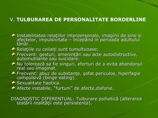 Instabilitatea relaţiilor interpersonale, imaginii de sine si afectelor, impulsivitate – începând in perioada adultului tânăr. Relaţiile cu ceilalţi sunt tumultuoase; Frecvent: gesturi, ameninţări sau acte autodistructive, automutilante sau suicidare. Nu tolerează sa fie singuri, eforturi de a evita abandonul real sau imaginat. Frecvent: abuz de substanţe, şofat periculos, hiperfagie compulsivă (binge eating). Sexualitate haotica. Afecte instabile, “furtuni” de afecte,disforie. DIAGNOSTIC DIFERENTUAL: Tulburare psihotică (alterarea testării realităţii este persistenta). V.  TULBURAREA DE PERSONALITATE BORDERLINE 