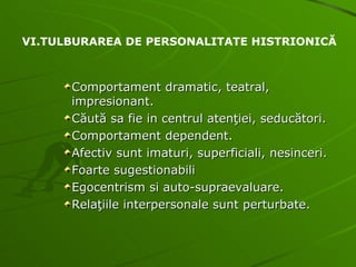 Comportament dramatic, teatral, impresionant. Căută sa fie in centrul atenţiei, seducători. Comportament dependent. Afectiv sunt imaturi, superficiali, nesinceri. Foarte sugestionabili Egocentrism si auto-supraevaluare. Relaţiile interpersonale sunt perturbate. VI.TULBURAREA DE PERSONALITATE HISTRIONICĂ 