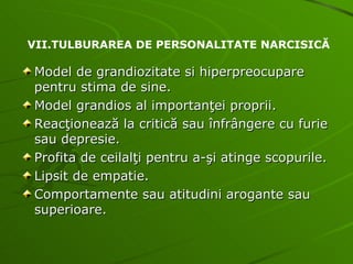 Model de grandiozitate si hiperpreocupare pentru stima de sine. Model grandios al importanţei proprii. Reacţionează la critică sau înfrângere cu furie sau depresie. Profita de ceilalţi pentru a-şi atinge scopurile. Lipsit de empatie. Comportamente sau atitudini arogante sau superioare. VII.TULBURAREA DE PERSONALITATE NARCISICĂ 