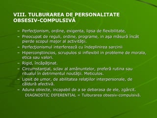 Perfecţionism, ordine, exigenta, lipsa de flexibilitate, Preocupat de reguli, ordine, programe, in aşa măsură încât pierde scopul major al activităţii. Perfecţionismul interferează cu îndeplinirea sarcinii Hiperconştiincios, scrupulos si inflexibil in probleme de morala, etica sau valori. Rigid, încăpăţinat. Circumstanţial, sclav al amănuntelor, preferă rutina sau ritualul în detrimentul noutăţii. Meticulos. Lipsit de umor, de abilitatea relaţiilor interpersonale, de căldură afectivă. Aduna obiecte, incapabil de a se debarasa de ele, zgârcit. DIAGNOSTIC DIFERENTIAL = Tulburarea obsesiv-compulsivă. VIII. TULBURAREA DE PERSONALITATE  OBSESIV-COMPULSIVĂ 