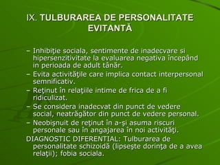 IX.  TULBURAREA DE PERSONALITATE EVITANTĂ Inhibiţie sociala, sentimente de inadecvare si hipersenzitivitate la evaluarea negativa începând in perioada de adult tânăr. Evita activităţile care implica contact interpersonal semnificativ. Reţinut în relaţiile intime de frica de a fi ridiculizat. Se considera inadecvat din punct de vedere social, neatrăgător din punct de vedere personal. Neobişnuit de reţinut în a-şi asuma riscuri personale sau în angajarea în noi activităţi. DIAGNOSTIC DIFERENTIAL: Tulburarea de personalitate schizoidă (lipseşte dorinţa de a avea relaţii); fobia sociala. 