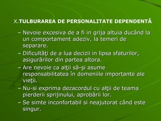 Nevoie excesiva de a fi in grija altuia ducând la un comportament adeziv, la temeri de separare. Dificultăţi de a lua decizii in lipsa sfaturilor, asigurărilor din partea altora. Are nevoie ca alţii să-şi asume responsabilitatea în domeniile importante ale vieţii. Nu-si exprima dezacordul cu alţii de teama pierderii sprijinului, aprobării lor. Se simte inconfortabil si neajutorat când este singur. X. TULBURAREA DE PERSONALITATE DEPENDENTĂ 