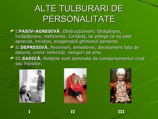 ALTE TULBURARI DE PERSONALITATE I. PASIV-AGRESIVĂ . Obstrucţionism, tărăgănare, încăpăţinare, ineficienta. Certăreţ, se plânge ca nu este apreciat, invidios, exagerează ghinionul personal. II. DEPRESIVĂ.  Pesimism, anhedonie, devotament fata de datorie, cronic nefericiţi, nesiguri pe sine. III. SADICĂ.  Relaţiile sunt dominate de comportamentul crud sau înjositor. I   II  III 