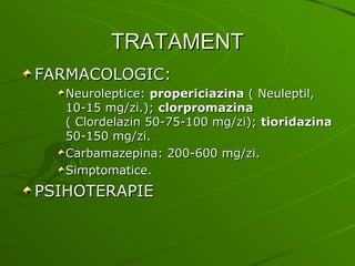 TRATAMENT FARMACOLOGIC: Neuroleptice:  propericiazina  ( Neuleptil, 10-15 mg/zi.);  clorpromazina   ( Clordelazin 50-75-100 mg/zi);  tioridazina  50-150 mg/zi. Carbamazepina: 200-600 mg/zi. Simptomatice. PSIHOTERAPIE 