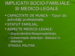 IMPLICATII SOCIO-FAMILIALE SI MEDICO-LEGALE. CAPACITATE DE MUNCA - Tipuri de activităţi profesionale. STATUT FAMILIAL. ASPECTE MEDICO-LEGALE: Discernământ/Responsabilitate. Consecinţele detenţiei. Statutul in detenţie. STAGIUL MILITAR. 