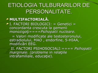 ETIOLOGIA TULBURARILOR DE PERSONALITATE. MULTIFACTORIALĂ. I. FACTORI BIOLOGICI: = Genetici = concordanta crescuta la gemenii monozigoţi==== Psihopatii nucleare. = Valori modificate ale testosteronului, estradiolului, MAO , endorfine, 5-HIAA, modificări EEG. II. FACTORI PSIHOSOCIALI:====  Psihopatii marginale.   ( probleme in relaţiile intrafamiliale, educaţie). 