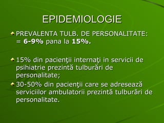 EPIDEMIOLOGIE PREVALENTA TULB. DE PERSONALITATE: =  6-9%  pana la  15%. 15% din pacienţii internaţi in servicii de psihiatrie prezintă tulburări de personalitate; 30-50% din pacienţii care se adresează serviciilor ambulatorii prezintă tulburări de personalitate. 