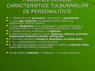 TRASATURI COMUNE CARACTERISTICE TULBURARILOR DE PERSONALITATE 1. Trăsăturile sunt  pervazive  ( extensive) si  persistente . 2. Sunt  ego-sintonice  (acceptabile pentru ego) si nu egodistonice (străine egoului). 3. Sunt  alloplastice  şi nu autoplastice ( pacientul încearcă sa schimbe mediul si nu pe sine).Rezulta nemulţumiri, conflicte. 4. Trăsăturile sunt menţinute cu  rigiditate . 5. Mecanismele de apărare includ:  fantezia, izolarea, proiecţia, întoarcerea împotriva sinelui, acting-out. 6. Pacientul manifesta  fixaţie în dezvoltare si imaturitate. 7. Nu conştientizează si nu solicita ajutor. 8. Dezvoltarea inegala a personalităţii cu deficit al  valorilor etice;  logica este subordonata impulsurilor. Funcţii psihice  indemne:  =Intelectul: = Funcţiile cognitive. 
