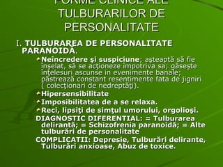 FORME CLINICE ALE TULBURARILOR DE PERSONALITATE I.  TULBURAREA DE PERSONALITATE PARANOIDĂ . Neîncredere şi suspiciune ; aşteaptă să fie înşelat, să se acţioneze împotriva sa; găseşte înţelesuri ascunse in evenimente banale; păstrează constant resentimente fata de jigniri ( colecţionari de nedreptăţi). Hipersensibilitate Imposibilitatea de a se relaxa. Reci, lipsiţi de simţul umorului, orgolioşi. DIAGNOSTIC DIFERENTIAL: = Tulburarea delirantă; = Schizofrenia paranoidă; = Alte tulburări de personalitate COMPLICATII: Depresie, Tulburări delirante, Tulburări anxioase, Abuz de toxice. 