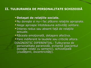 Detaşat de relaţiile sociale. Nu doreşte si nu-i fac plăcere relaţiile apropiate. Alege aproape întotdeauna activităţi solitare. Interes redus sau absent faţă de relaţiile sexuale. Răceala emoţională, detaşare afectiva. Pare indiferent la laudele sau criticile altora. DIAGNOSTIC DIFERENTIAL: Tulburarea de personalitate paranoidă, evitantă (pacientul doreşte relaţii cu semenii), schizotipală (ciudăţenii, excentricităţi). II.  TULBURAREA DE PERSONALITATE SCHIZOIDĂ 
