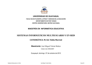 UNIVERSIDAD DE GUAYAQUIL
                                  FACULTAD DE FILOSOFÍA, LETRAS Y CIENCIAS DE LA EDUCACIÓN
                                               DEPARTAMENTO DE POST GRADO
                                          CENTRO UNIVERSITARIO: MATRIZ GUAYAQUIL



                                    MAESTRÍA EN INFORMÁTICA EDUCATIVA


                      SISTEMAS INFORMÁTICOS MULTIUSUARIO Y EN RED

                                       CATEDRÁTICA: M. Ed. Yidda Marcial


                                         Maestrante: José Miguel Tulcán Muñoz
                                                      Celular claro 085222687


                                        Guayaquil, domingo 07 de octubre de 2012




Sistemas Multiusuarios y En Red                       José Miguel Tulcán Muñoz               Grupo 05
 