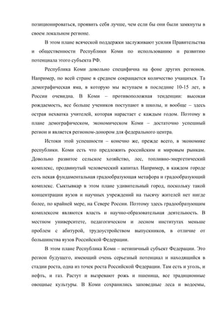 позиционироваться, проявить себя лучше, чем если бы они были замкнуты в
своем локальном регионе.
     В этом плане всяческой поддержки заслуживают усилия Правительства
и общественности Республики Коми по использованию и развитию
потенциала этого субъекта РФ.
     Республика Коми довольно специфична на фоне других регионов.
Например, по всей стране в среднем сокращается количество учащихся. Та
демографическая яма, в которую мы вступаем в последние 10-15 лет, в
России очевидна. В Коми – противоположная тенденции: высокая
рождаемость, все больше учеников поступают в школы, и вообще – здесь
острая нехватка учителей, которая нарастает с каждым годом. Поэтому в
плане демографическом, экономическом Коми – достаточно успешный
регион и является регионом-донором для федерального центра.
     Истоки этой успешности – конечно же, прежде всего, в экономике
республики. Коми есть что предложить российским и мировым рынкам.
Довольно развитое сельское хозяйство, лес, топливно-энергетический
комплекс, продвинутый человеческий капитал. Например, в каждом городе
есть некая фундаментальная градообразующая метафора и градообразующий
комплекс. Сыктывкар в этом плане удивительный город, поскольку такой
концентрации вузов и научных учреждений на тысячу жителей нет нигде
более, по крайней мере, на Севере России. Поэтому здесь градообразующим
комплексом являются власть и научно-образовательная деятельность. В
местном университете, педагогическом и лесном институтах меньше
проблем с абитурой, трудоустройством выпускников, в отличие от
большинства вузов Российской Федерации.
     В этом плане Республика Коми – нетипичный субъект Федерации. Это
регион будущего, имеющий очень серьезный потенциал и находящийся в
стадии роста, одна из точек роста Российской Федерации. Там есть и уголь, и
нефть, и газ. Растут и вызревают рожь и пшеница, все традиционные
овощные культуры. В Коми сохранились заповедные леса и водоемы,
 