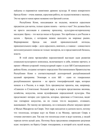 найдены и охраняются памятники древних культур. И поиск конкретного
бренда Коми – очень важная, серьезная работа, не осуществляемая с наскоку.
Это не просто некое яркое название или броский слоган.
     Республика Коми, находящаяся на подъеме, является серьезным
предметом для мечты, только нужно понять – мечты о чем? Это должна быть
не просто апелляция к славному прошлому, культурно-историческому
наследию: бренд – это всегда посыл в будущее. Это проблема и для России в
целом – бренды, с которыми можно выходить на мировые рынки.
Формирование      бренда    как     некой    привлекательной     легенды,
привлекательного мифа – дело серьезного, внятного, а главное – совместного
интеллектуального поиска не только экспертов, но и представителей бизнеса,
власти.
     В этой связи чрезвычайно перспективной выглядит идея развития
социально-культурного комплекса, включающего в себя, помимо прочего, и
проект «Финно-угорский этнокультурный парк» в селе Ыб Сыктывдинского
района Коми, создание которого определено Постановлением Правительства
Республики Коми о соответствующей долгосрочной республиканской
целевой программе. Этнопарк в селе Ыб – один из генеральных
республиканских проектов – не просто этнографический парк, которых
немало и в России, и в мире. Есть продвинутые проекты, как, например,
«Скансен» в Стокгольме: большой парк, в котором представлены жилища,
хозяйства, искусства, некая музеефикация определенной культуры. Она
представляет интерес для туристов, которые, приезжая в Стокгольм, видят
там гончарное искусство, на их глазах что-то выдувают, отливают,
выковывают. По такому же принципу, но в меньшем объеме запущен проект
в Малых Мандрогах на Свири. Этот парк находится в удачном месте, потому
что теплоходы, которые идут на Кижи и на Москву, проходят Свирь в
течение светового дня. Так как эти теплоходы стоят и ждут шлюзов, у людей
терялся почти целый день. Поэтому была предложена совершенно разумная
идея: построить на берегу Свири этнодеревню, в которой есть музей водки,
 
