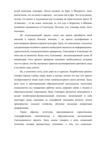 музей шоколада, сувениры…Когда сходишь на берег в Мандрогах, такое
впечатление, что ты попал в еврозону – все цены там в евро. Это естественно,
потому что проект и задумывался как остановка на туристическом тракте. В
«Скансене» - то же самое, поскольку те, кто едут в Норвегию, в Швецию
неизбежно оказываются в Стокгольме. Поэтому этот этнопарк очень часто
посещают.
     Но «Сыктывдинский проект» имеет все шансы приобрести иной
масштаб и гораздо большее значение – не просто музеефикации и
конгломерации финно-угорской культуры. Здесь это невозможно, поскольку
для реализации подобного проекта необходимо оказаться на информационно-
туристическом, коммуникативном перекрестке, Сыктывкар и Сыктывдин им
пока еще не являются. Более того, Сыктывкар - железнодорожный тупик. И
инициаторы этого проекта прекрасно понимают необходимость создания
чего-то такого, что бы заставляло туристов целенаправленно приезжать сюда
и оставлять здесь деньги.
     Но, в конечном счете, дело даже не в туристах. Разработчики проекта
смотрят гораздо глубже, шире, выше и дальше, потому что под этот проект
подверстывается некая идея точки социокультурного роста региона. Здесь
речь идет о многоуровневой образовательной деятельности, подготовке
специалистов под конкретные рабочие места, широких связях с вузами и
образовательными структурами. Идея этнопарка органично вписывается в
целый хозяйственно-функциональный комплекс, включающий в себя
некоторые вещи, связанные со спецификой экономики региона: лесное
производство,   сельское    хозяйство,       обучение   молодежи    конкретным
направлениям.
     Таким      образом,    отчетливо         прослеживаются     туристическая,
этнографическая,    экономическая        и     образовательная     составляющие
Сыктывдинского проекта. Здесь можно говорить о роли социальной
политики, которая предшествует экономике, о том, что социально-
 